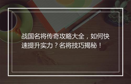 战国名将传奇攻略大全，如何快速提升实力？名将技巧揭秘！
