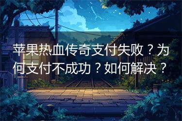 苹果热血传奇支付失败？为何支付不成功？如何解决？