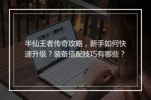 半仙王者传奇攻略，新手如何快速升级？装备搭配技巧有哪些？