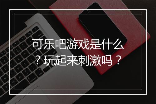 可乐吧游戏是什么？玩起来刺激吗？