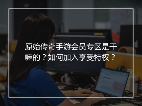 原始传奇手游会员专区是干嘛的？如何加入享受特权？
