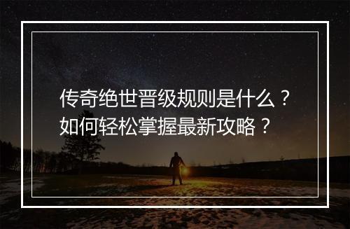 传奇绝世晋级规则是什么？如何轻松掌握最新攻略？