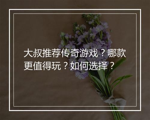 大叔推荐传奇游戏？哪款更值得玩？如何选择？