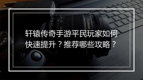 轩辕传奇手游平民玩家如何快速提升？推荐哪些攻略？