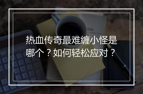 热血传奇最难缠小怪是哪个？如何轻松应对？