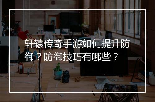 轩辕传奇手游如何提升防御？防御技巧有哪些？