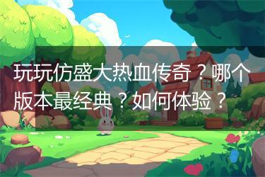 玩玩仿盛大热血传奇？哪个版本最经典？如何体验？