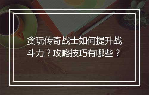 贪玩传奇战士如何提升战斗力？攻略技巧有哪些？
