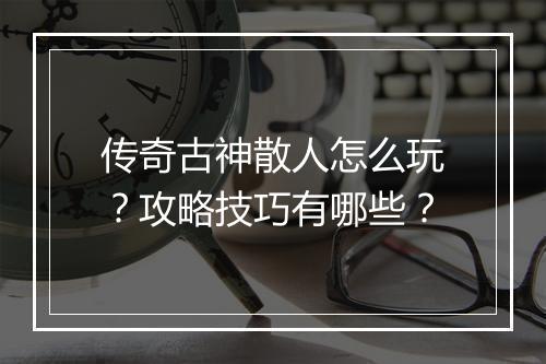 传奇古神散人怎么玩？攻略技巧有哪些？