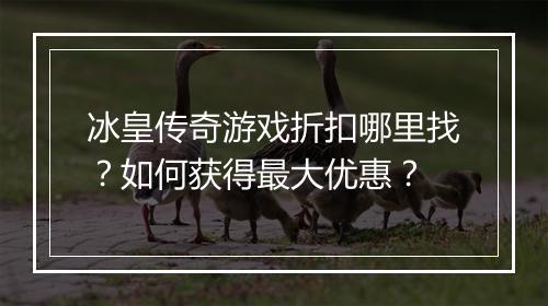 冰皇传奇游戏折扣哪里找？如何获得最大优惠？