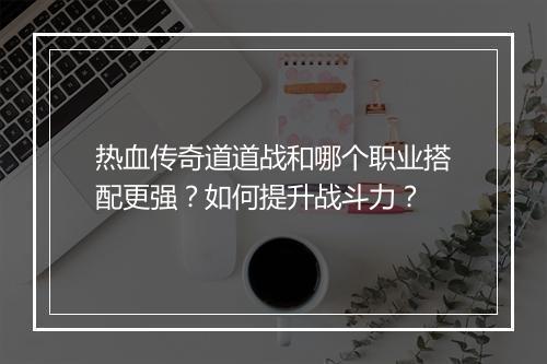 热血传奇道道战和哪个职业搭配更强？如何提升战斗力？