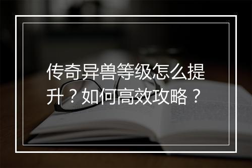 传奇异兽等级怎么提升？如何高效攻略？