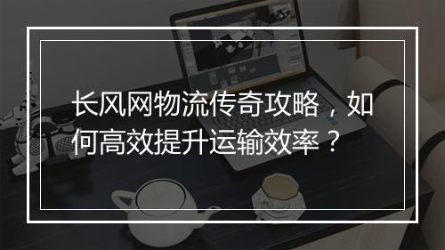 长风网物流传奇攻略，如何高效提升运输效率？