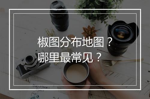椒图分布地图？哪里最常见？