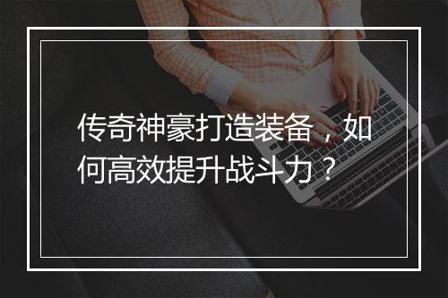传奇神豪打造装备，如何高效提升战斗力？
