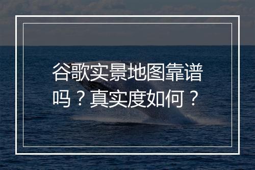 谷歌实景地图靠谱吗？真实度如何？