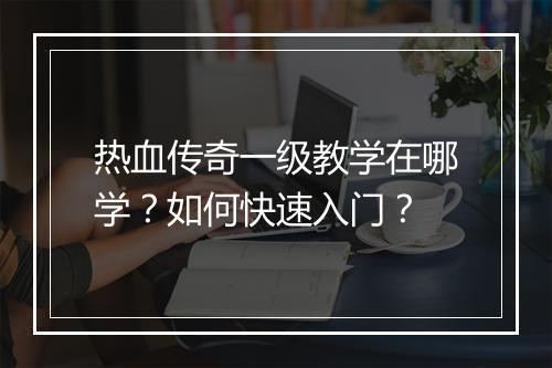热血传奇一级教学在哪学？如何快速入门？