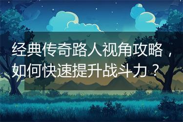 经典传奇路人视角攻略，如何快速提升战斗力？