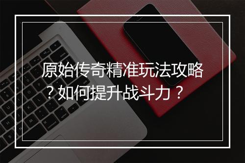 原始传奇精准玩法攻略？如何提升战斗力？