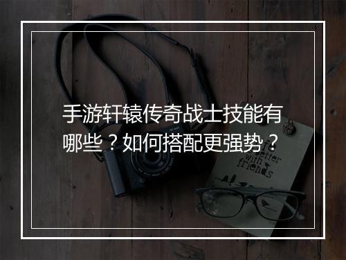 手游轩辕传奇战士技能有哪些？如何搭配更强势？