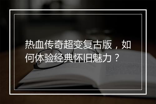 热血传奇超变复古版，如何体验经典怀旧魅力？