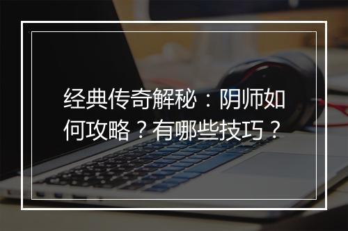 经典传奇解秘：阴师如何攻略？有哪些技巧？