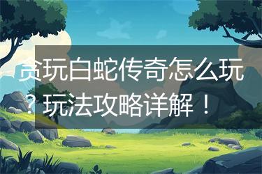 贪玩白蛇传奇怎么玩？玩法攻略详解！