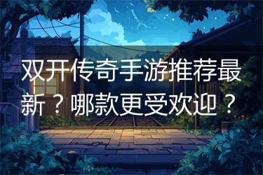 双开传奇手游推荐最新？哪款更受欢迎？