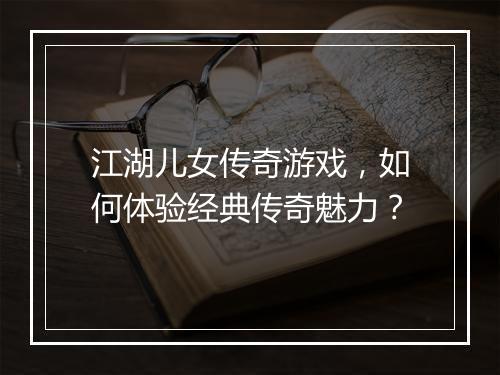 江湖儿女传奇游戏，如何体验经典传奇魅力？