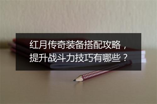 红月传奇装备搭配攻略，提升战斗力技巧有哪些？
