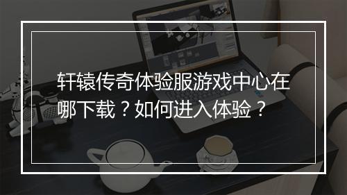 轩辕传奇体验服游戏中心在哪下载？如何进入体验？