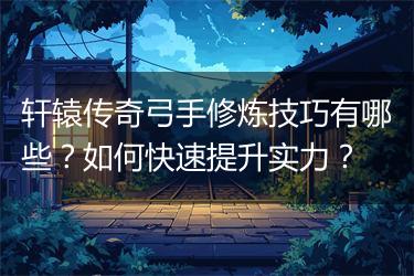 轩辕传奇弓手修炼技巧有哪些？如何快速提升实力？