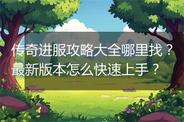 传奇进服攻略大全哪里找？最新版本怎么快速上手？