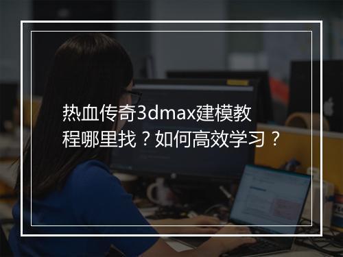 热血传奇3dmax建模教程哪里找？如何高效学习？