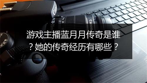 游戏主播蓝月月传奇是谁？她的传奇经历有哪些？