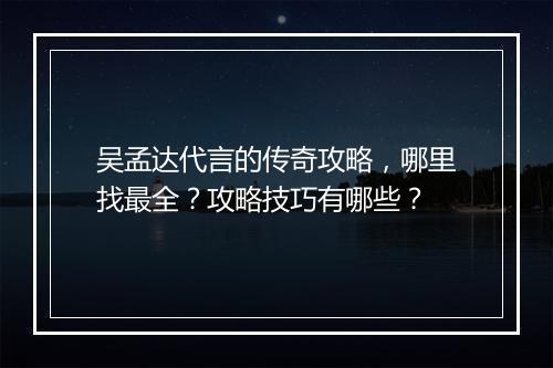 吴孟达代言的传奇攻略，哪里找最全？攻略技巧有哪些？