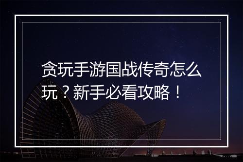 贪玩手游国战传奇怎么玩？新手必看攻略！