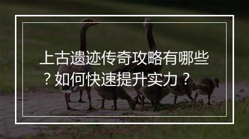 上古遗迹传奇攻略有哪些？如何快速提升实力？