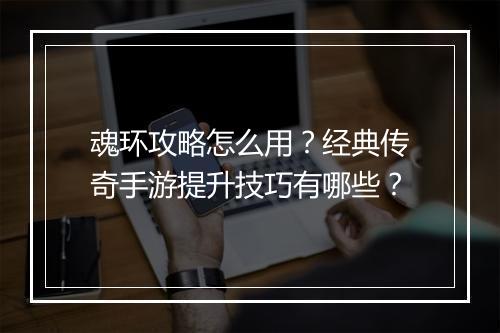 魂环攻略怎么用？经典传奇手游提升技巧有哪些？