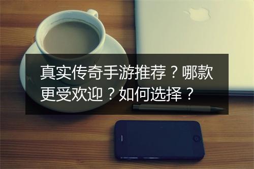 真实传奇手游推荐？哪款更受欢迎？如何选择？