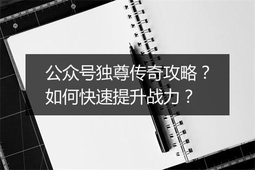 公众号独尊传奇攻略？如何快速提升战力？
