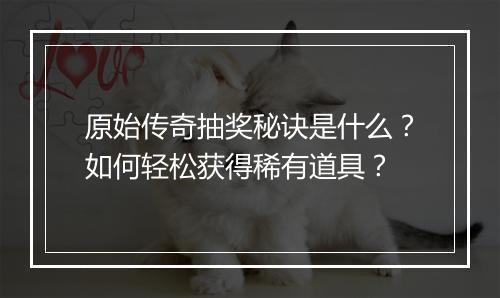原始传奇抽奖秘诀是什么？如何轻松获得稀有道具？