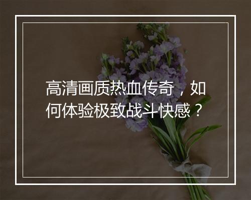 高清画质热血传奇，如何体验极致战斗快感？