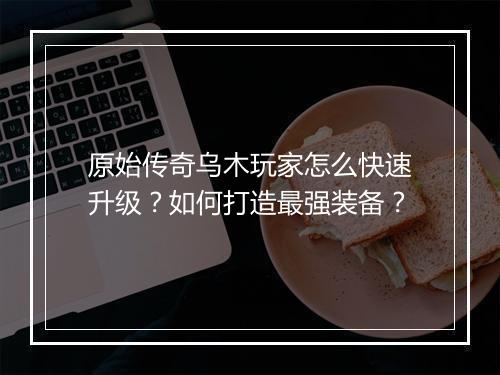 原始传奇乌木玩家怎么快速升级？如何打造最强装备？
