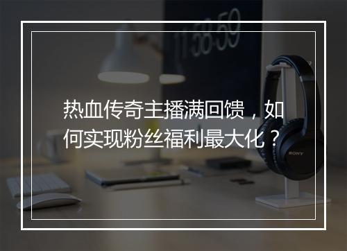 热血传奇主播满回馈，如何实现粉丝福利最大化？