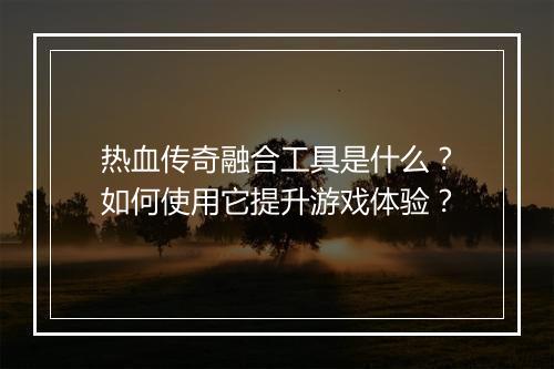 热血传奇融合工具是什么？如何使用它提升游戏体验？