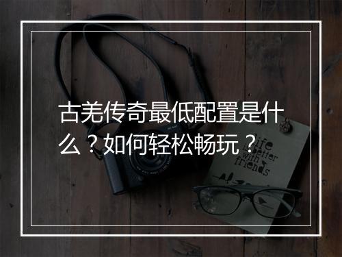 古羌传奇最低配置是什么？如何轻松畅玩？