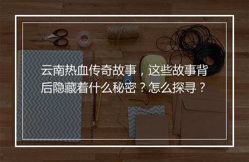 云南热血传奇故事，这些故事背后隐藏着什么秘密？怎么探寻？