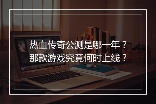 热血传奇公测是哪一年？那款游戏究竟何时上线？