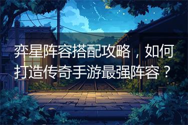 弈星阵容搭配攻略，如何打造传奇手游最强阵容？